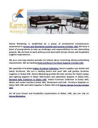 Karma Marketing is established by a group of professional entrepreneurs
experienced in Leisure and Hospitality supplies and services in Dubai, UAE. We have a
team of young talents to take up challenges and responsibilities for any demanding
projects. We are keen to work with you and assist with all your leisure and hospitality
supplies requirements.
We are a one stop solution provider for interior decor, furnishing, dining and bedding
requirements. We are leading Hotel and Resort Furniture Supplies in Dubai UAE.
We specialize in branded Indoor Furniture Collection, leisure supplies, spa towels and
beach furnitures. We are a leading beach and pool side and garden furniture
suppliers in Dubai UAE. Karma Marketing provide the best services for Hotels Lamps
and Lighting Supplier in Dubai UAE,Towels and upholstery Supplier in Dubai UAE,
Branded Sofa Collection in Dubai UAE, Indoor Furniture Collection in Dubai UAE,
Wood and rattan furniture Dubai UAE, Restaurant and Cafe Furniture Suppliers in
Dubai UAE, SPA and Salon Supplies in Dubai UAE and Interior Design Furniture Dubai
UAE.
For all your leisure and hospitality requirements in Dubai, UAE, you can rely on
Karma Marketing.
 