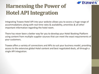 Harnessing the Power of
Hotel API Integration
Integrating Trawex Hotel API into your website allows you to access a huge range of
accommodations along with real-time rates & availability, amenities & all other
important information regarding the hotel room.
There has never been a better way for you to develop your Hotel Booking Platform
using content from multiple supplier sources that can meet the exact requirements of
your customers.
Trawex offers a variety of connections and APIs to suit your business model, providing
access to the extensive global Hotel content and best negotiated deals, all through a
single API Integration.
 