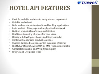HOTEL API FEATURES
• Flexible, scalable and easy to integrate and implement
• Reliable and robust,
• Build and update customised travel booking applications
• Independent of language and application framework
• Built on scalable Open System architecture
• Real time streaming of prices for your users
• Decreased development costs and time to market
• Continually optimised product solutions
• Custom-designed solutions which maximise efficiency
• RESTful API format, with JSON or XML responses available
• Completely scalable and Web 2.0 compliant
• Browse and Live prices feeds
 