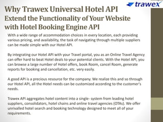 Why Trawex Universal Hotel API
Extend the Functionalityof Your Website
with HotelBooking Engine API
With a wide range of accommodation choices in every location, each providing
various pricing, and availability, the task of navigating through multiple suppliers
can be made simple with our Hotel API.
By integrating our Hotel API with your Travel portal, you as an Online Travel Agency
can offer hard to beat Hotel deals to your potential clients. With the Hotel API, you
can browse a large number of Hotel offers, book Room, cancel Room, generate
reports for booking and cancellation, etc. very easily.
A good API is a precious resource for the company. We realize this and so through
our Hotel API, all the Hotel needs can be customized according to the customer's
needs.
Trawex API aggregates hotel content into a single- system from leading hotel
suppliers, consolidators, hotel chains and online travel agencies (OTAs). We offer
unrivalled hotel search and booking technology designed to meet all of your
requirements.
 