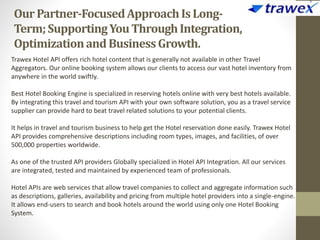 OurPartner-FocusedApproachIsLong-
Term;SupportingYouThroughIntegration,
OptimizationandBusinessGrowth.
Trawex Hotel API offers rich hotel content that is generally not available in other Travel
Aggregators. Our online booking system allows our clients to access our vast hotel inventory from
anywhere in the world swiftly.
Best Hotel Booking Engine is specialized in reserving hotels online with very best hotels available.
By integrating this travel and tourism API with your own software solution, you as a travel service
supplier can provide hard to beat travel related solutions to your potential clients.
It helps in travel and tourism business to help get the Hotel reservation done easily. Trawex Hotel
API provides comprehensive descriptions including room types, images, and facilities, of over
500,000 properties worldwide.
As one of the trusted API providers Globally specialized in Hotel API Integration. All our services
are integrated, tested and maintained by experienced team of professionals.
Hotel APIs are web services that allow travel companies to collect and aggregate information such
as descriptions, galleries, availability and pricing from multiple hotel providers into a single-engine.
It allows end-users to search and book hotels around the world using only one Hotel Booking
System.
 
