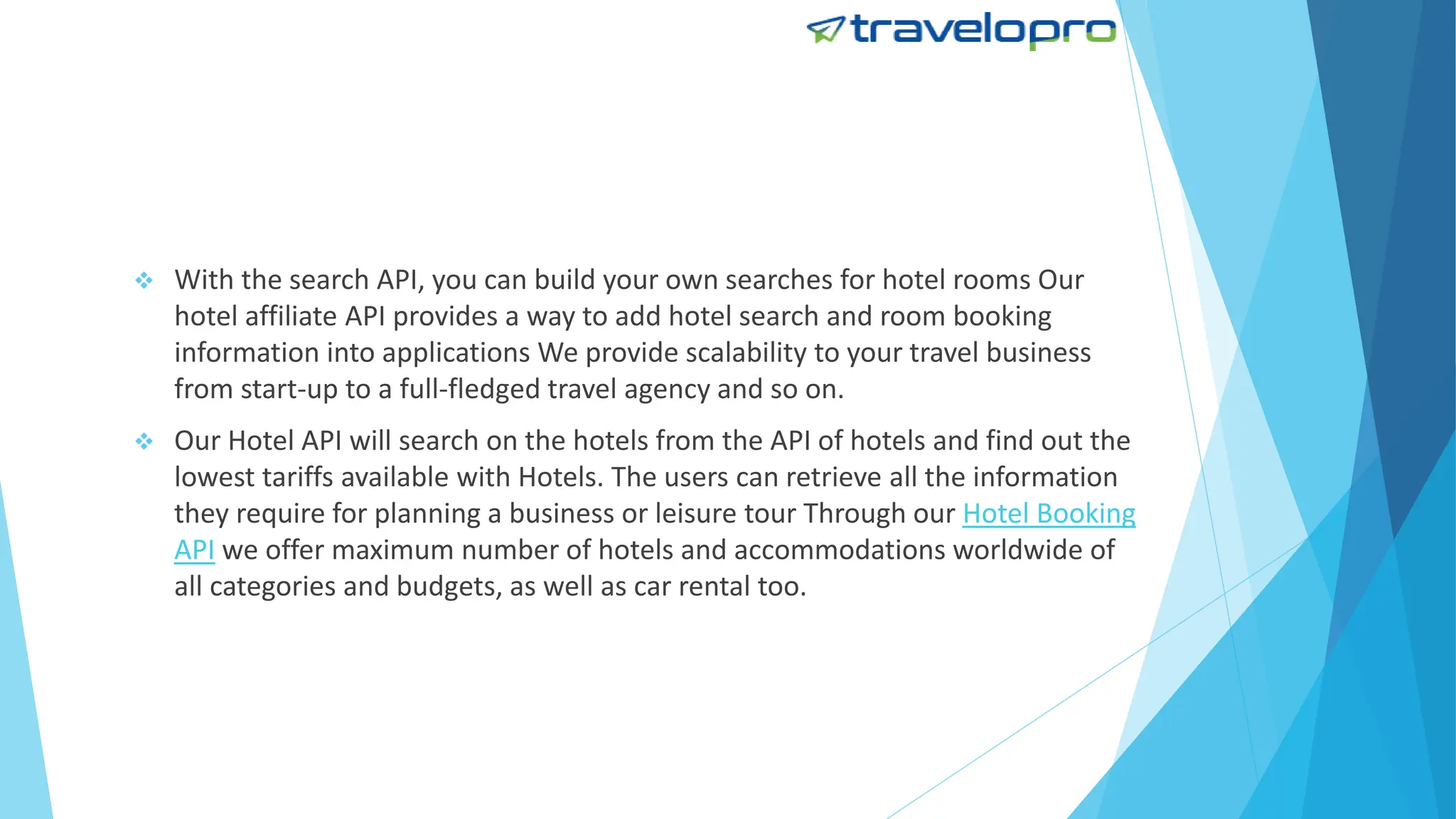  With the search API, you can build your own searches for hotel rooms Our
hotel affiliate API provides a way to add hotel search and room booking
information into applications We provide scalability to your travel business
from start-up to a full-fledged travel agency and so on.
 Our Hotel API will search on the hotels from the API of hotels and find out the
lowest tariffs available with Hotels. The users can retrieve all the information
they require for planning a business or leisure tour Through our Hotel Booking
API we offer maximum number of hotels and accommodations worldwide of
all categories and budgets, as well as car rental too.
 
