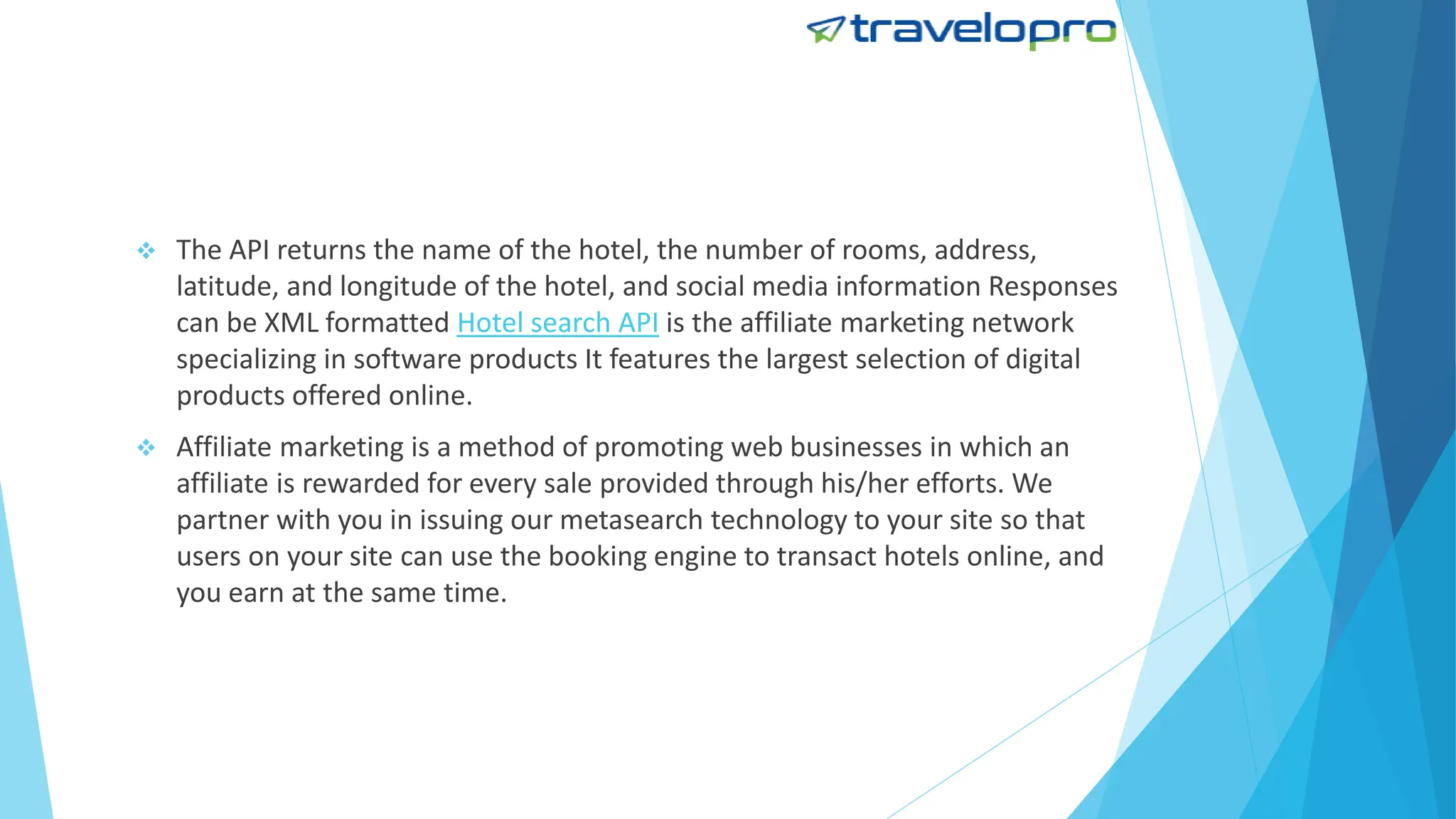  The API returns the name of the hotel, the number of rooms, address,
latitude, and longitude of the hotel, and social media information Responses
can be XML formatted Hotel search API is the affiliate marketing network
specializing in software products It features the largest selection of digital
products offered online.
 Affiliate marketing is a method of promoting web businesses in which an
affiliate is rewarded for every sale provided through his/her efforts. We
partner with you in issuing our metasearch technology to your site so that
users on your site can use the booking engine to transact hotels online, and
you earn at the same time.
 