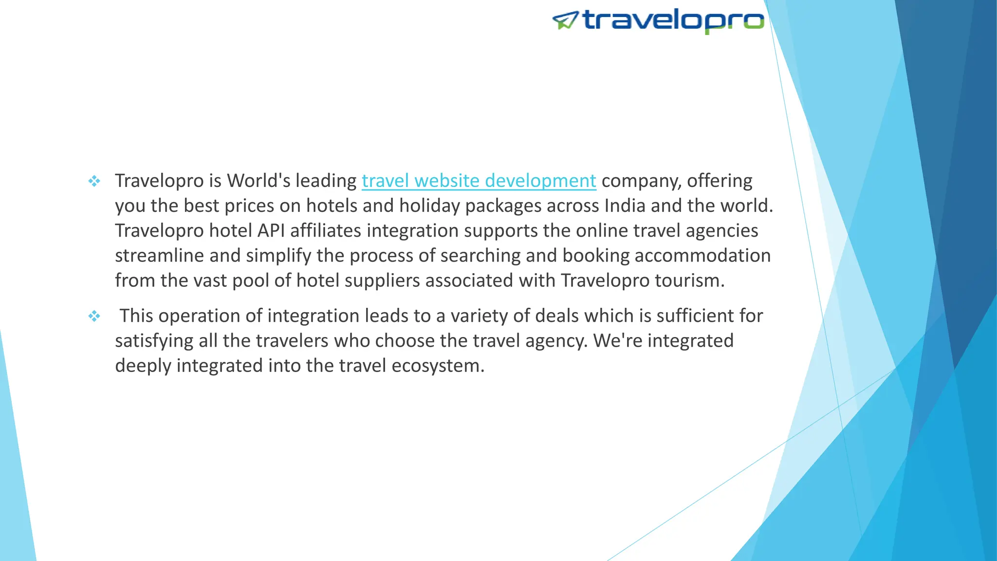  Travelopro is World's leading travel website development company, offering
you the best prices on hotels and holiday packages across India and the world.
Travelopro hotel API affiliates integration supports the online travel agencies
streamline and simplify the process of searching and booking accommodation
from the vast pool of hotel suppliers associated with Travelopro tourism.
 This operation of integration leads to a variety of deals which is sufficient for
satisfying all the travelers who choose the travel agency. We're integrated
deeply integrated into the travel ecosystem.
 