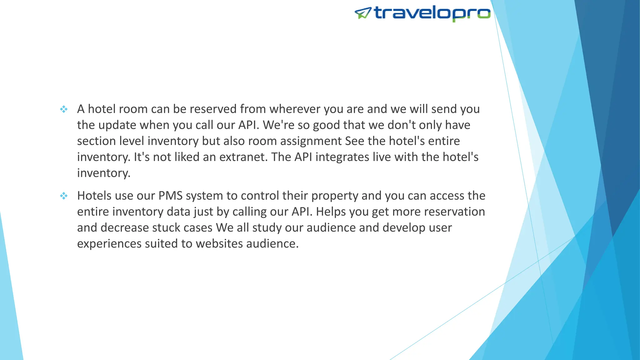  A hotel room can be reserved from wherever you are and we will send you
the update when you call our API. We're so good that we don't only have
section level inventory but also room assignment See the hotel's entire
inventory. It's not liked an extranet. The API integrates live with the hotel's
inventory.
 Hotels use our PMS system to control their property and you can access the
entire inventory data just by calling our API. Helps you get more reservation
and decrease stuck cases We all study our audience and develop user
experiences suited to websites audience.
 
