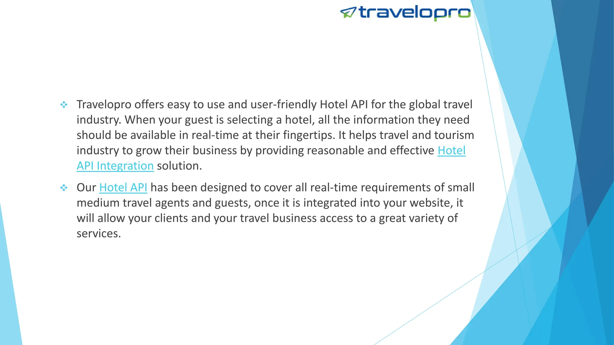  Travelopro offers easy to use and user-friendly Hotel API for the global travel
industry. When your guest is selecting a hotel, all the information they need
should be available in real-time at their fingertips. It helps travel and tourism
industry to grow their business by providing reasonable and effective Hotel
API Integration solution.
 Our Hotel API has been designed to cover all real-time requirements of small
medium travel agents and guests, once it is integrated into your website, it
will allow your clients and your travel business access to a great variety of
services.
 