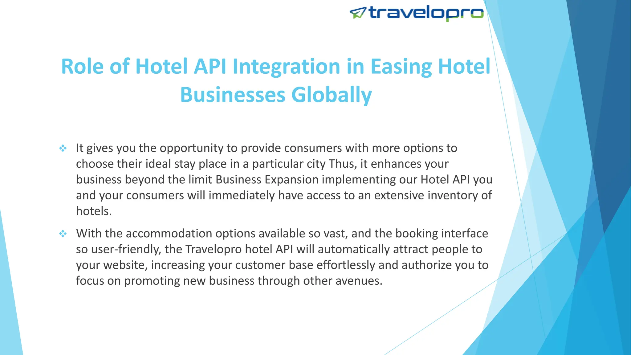 Role of Hotel API Integration in Easing Hotel
Businesses Globally
 It gives you the opportunity to provide consumers with more options to
choose their ideal stay place in a particular city Thus, it enhances your
business beyond the limit Business Expansion implementing our Hotel API you
and your consumers will immediately have access to an extensive inventory of
hotels.
 With the accommodation options available so vast, and the booking interface
so user-friendly, the Travelopro hotel API will automatically attract people to
your website, increasing your customer base effortlessly and authorize you to
focus on promoting new business through other avenues.
 