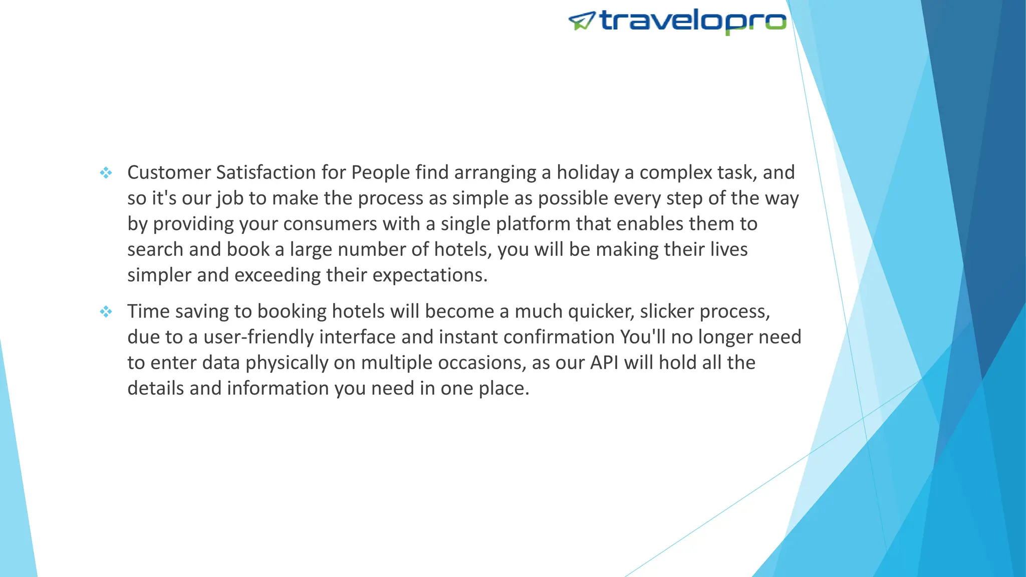  Customer Satisfaction for People find arranging a holiday a complex task, and
so it's our job to make the process as simple as possible every step of the way
by providing your consumers with a single platform that enables them to
search and book a large number of hotels, you will be making their lives
simpler and exceeding their expectations.
 Time saving to booking hotels will become a much quicker, slicker process,
due to a user-friendly interface and instant confirmation You'll no longer need
to enter data physically on multiple occasions, as our API will hold all the
details and information you need in one place.
 
