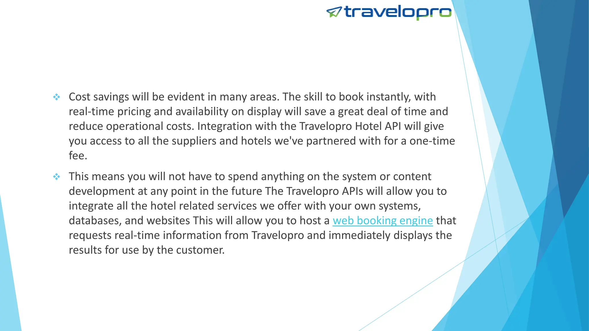  Cost savings will be evident in many areas. The skill to book instantly, with
real-time pricing and availability on display will save a great deal of time and
reduce operational costs. Integration with the Travelopro Hotel API will give
you access to all the suppliers and hotels we've partnered with for a one-time
fee.
 This means you will not have to spend anything on the system or content
development at any point in the future The Travelopro APIs will allow you to
integrate all the hotel related services we offer with your own systems,
databases, and websites This will allow you to host a web booking engine that
requests real-time information from Travelopro and immediately displays the
results for use by the customer.
 