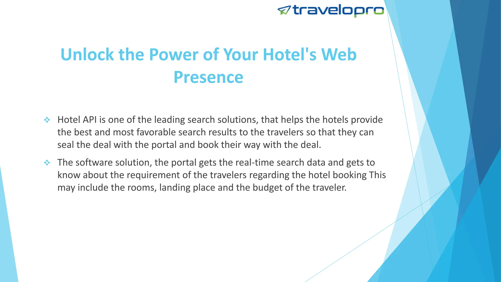 Unlock the Power of Your Hotel's Web
Presence
 Hotel API is one of the leading search solutions, that helps the hotels provide
the best and most favorable search results to the travelers so that they can
seal the deal with the portal and book their way with the deal.
 The software solution, the portal gets the real-time search data and gets to
know about the requirement of the travelers regarding the hotel booking This
may include the rooms, landing place and the budget of the traveler.
 