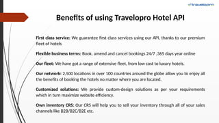 Benefits of using Travelopro Hotel API
First class service: We guarantee first class services using our API, thanks to our premium
fleet of hotels
Flexible business terms: Book, amend and cancel bookings 24/7 ,365 days year online
Our fleet: We have got a range of extensive fleet, from low cost to luxury hotels.
Our network: 2,500 locations in over 100 countries around the globe allow you to enjoy all
the benefits of booking the hotels no matter where you are located.
Customized solutions: We provide custom-design solutions as per your requirements
which in turn maximize website efficiency.
Own inventory CRS: Our CRS will help you to sell your inventory through all of your sales
channels like B2B/B2C/B2E etc.
 