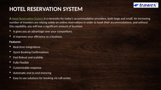 A Hotel Reservation System is a necessity for today's accommodation providers, both large and small. An increasing
number of travelers are relying solely on online reservations in order to book their accommodations, and without
this capability, you will lose a significant amount of business
 It gives you an advantage over your competitors.
 It improves your efficiency as a business
Features:
 Real-time integrations
 Quick Booking Confirmations
 Fast Robust and scalable
 Fully Flexible
 Customizable response
 Automatic end to end invoicing
 Easy to use solutions for booking via call center.
HOTEL RESERVATION SYSTEM
 