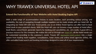 Extend the Functionality of Your Website with Hotel Booking Engine API
With a wide range of accommodation choices in every location, each providing various pricing, and
availability, the task of navigating through multiple suppliers can be made simple with our Hotel API. By
integrating our Hotel API with your Travel portal, you as an Online Travel Agency can offer hard to beat
Hotel deals to your potential clients. With the Hotel API, you can browse a large number of Hotel offers,
book Room, cancel Room, generate reports for booking and cancellation, etc. very easily. A good API is a
precious resource for the company. We realize this and so through our Hotel API, all the Hotel needs can
be customized according to the customer's needs. Trawex API aggregates hotel content into a single
system from leading hotel suppliers, consolidators, hotel chains and online travel agencies (OTAs). We
offer unrivalled hotel search and booking technology designed to meet all of your requirements.
WHY TRAWEX UNIVERSAL HOTEL API
 