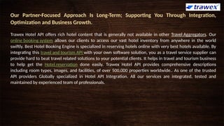 Our Partner-Focused Approach Is Long-Term; Supporting You Through Integration,
Optimization and Business Growth.
Trawex Hotel API offers rich hotel content that is generally not available in other Travel Aggregators. Our
online booking system allows our clients to access our vast hotel inventory from anywhere in the world
swiftly. Best Hotel Booking Engine is specialized in reserving hotels online with very best hotels available. By
integrating this travel and tourism API with your own software solution, you as a travel service supplier can
provide hard to beat travel related solutions to your potential clients. It helps in travel and tourism business
to help get the Hotel reservation done easily. Trawex Hotel API provides comprehensive descriptions
including room types, images, and facilities, of over 500,000 properties worldwide.. As one of the trusted
API providers Globally specialized in Hotel API Integration. All our services are integrated, tested and
maintained by experienced team of professionals.
 