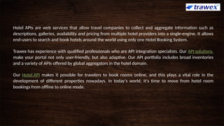 Hotel APIs are web services that allow travel companies to collect and aggregate information such as
descriptions, galleries, availability and pricing from multiple hotel providers into a single-engine. It allows
end-users to search and book hotels around the world using only one Hotel Booking System.
Trawex has experience with qualified professionals who are API integration specialists. Our API solutions
make your portal not only user-friendly, but also adaptive. Our API portfolio includes broad inventories
and a variety of APIs offered by global aggregators in the hotel domain.
Our Hotel API makes it possible for travelers to book rooms online, and this plays a vital role in the
development of different properties nowadays. In today's world, it's time to move from hotel room
bookings from offline to online mode.
 