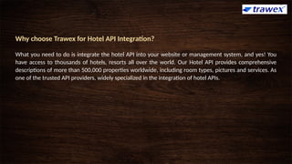 Why choose Trawex for Hotel API Integration?
What you need to do is integrate the hotel API into your website or management system, and yes! You
have access to thousands of hotels, resorts all over the world. Our Hotel API provides comprehensive
descriptions of more than 500,000 properties worldwide, including room types, pictures and services. As
one of the trusted API providers, widely specialized in the integration of hotel APIs.
 