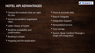  Choose the modules that are right
for you.
 Access to excellent negotiated
rates.
 wider choice of hotels.
 Realtime availability and
confirmation.
 Booking is simple.
 Mapping and De-duplication
 Clean & accurate data
 Easy to integrate
 Integration Support
 Personalized service
 Cost savings
 Search, Book, Confirm-Through a
Single API Integration
HOTEL API ADVANTAGES
 