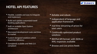 HOTEL API FEATURES
 Flexible, scalable and easy to integrate
and implement
 Build and update customized travel
booking applications
 built on scalable Open System
architecture
 Decreased development costs and time
to market
 Custom-designed solutions which
maximize efficiency
 Completely scalable and Web 2.0
compliant
 Reliable and robust,
 Independent of language and
application framework
 real time streaming of prices for
your users
 Continually optimized product
solutions
 RESTful API format, with JSON or
XML responses available
 Browse and Live prices feeds
 