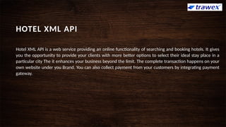 HOTEL XML API
Hotel XML API is a web service providing an online functionality of searching and booking hotels. It gives
you the opportunity to provide your clients with more better options to select their ideal stay place in a
particular city The it enhances your business beyond the limit. The complete transaction happens on your
own website under you Brand. You can also collect payment from your customers by integrating payment
gateway.
 