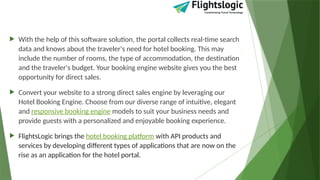  With the help of this software solution, the portal collects real-time search
data and knows about the traveler's need for hotel booking. This may
include the number of rooms, the type of accommodation, the destination
and the traveler's budget. Your booking engine website gives you the best
opportunity for direct sales.
 Convert your website to a strong direct sales engine by leveraging our
Hotel Booking Engine. Choose from our diverse range of intuitive, elegant
and responsive booking engine models to suit your business needs and
provide guests with a personalized and enjoyable booking experience.
 FlightsLogic brings the hotel booking platform with API products and
services by developing different types of applications that are now on the
rise as an application for the hotel portal.
 