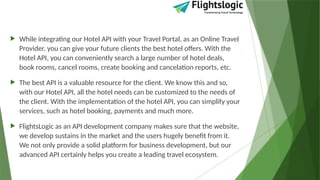  While integrating our Hotel API with your Travel Portal, as an Online Travel
Provider, you can give your future clients the best hotel offers. With the
Hotel API, you can conveniently search a large number of hotel deals,
book rooms, cancel rooms, create booking and cancelation reports, etc.
 The best API is a valuable resource for the client. We know this and so,
with our Hotel API, all the hotel needs can be customized to the needs of
the client. With the implementation of the hotel API, you can simplify your
services, such as hotel booking, payments and much more.
 FlightsLogic as an API development company makes sure that the website,
we develop sustains in the market and the users hugely benefit from it.
We not only provide a solid platform for business development, but our
advanced API certainly helps you create a leading travel ecosystem.
 