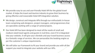  We provide easy to use and user-friendly Hotel API for the global travel
market. It helps the travel and tourism industry to grow their business by
giving effective and reasonable Hotel API Integration solution.
 We design, construct and integrate APIs through our enthusiastic in-house
team comprising web designers, project managers, and programmers that
are specialists working with a range of varied projects.
 Our Hotel API has been designed to meet all the needs of small and
medium-sized travel agents and guests in real-time, even if it is integrated
into your website, it will give your clientele and your travel business access
to a fantastic range of services. We can personalize the booking engine as
per the customer's unique requirements.
 We will tailor our framework to fit your brand and provide you with all the
support you need to integrate your website with our APIs.
 