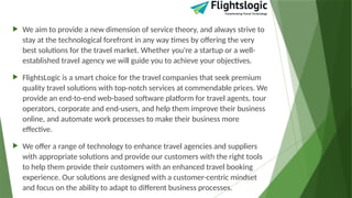  We aim to provide a new dimension of service theory, and always strive to
stay at the technological forefront in any way times by offering the very
best solutions for the travel market. Whether you're a startup or a well-
established travel agency we will guide you to achieve your objectives.
 FlightsLogic is a smart choice for the travel companies that seek premium
quality travel solutions with top-notch services at commendable prices. We
provide an end-to-end web-based software platform for travel agents, tour
operators, corporate and end-users, and help them improve their business
online, and automate work processes to make their business more
effective.
 We offer a range of technology to enhance travel agencies and suppliers
with appropriate solutions and provide our customers with the right tools
to help them provide their customers with an enhanced travel booking
experience. Our solutions are designed with a customer-centric mindset
and focus on the ability to adapt to different business processes.
 