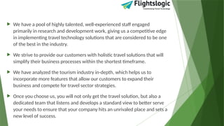  We have a pool of highly talented, well-experienced staff engaged
primarily in research and development work, giving us a competitive edge
in implementing travel technology solutions that are considered to be one
of the best in the industry.
 We strive to provide our customers with holistic travel solutions that will
simplify their business processes within the shortest timeframe.
 We have analyzed the tourism industry in-depth, which helps us to
incorporate more features that allow our customers to expand their
business and compete for travel sector strategies.
 Once you choose us, you will not only get the travel solution, but also a
dedicated team that listens and develops a standard view to better serve
your needs to ensure that your company hits an unrivaled place and sets a
new level of success.
 