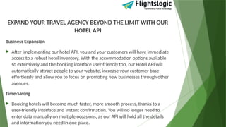 EXPAND YOUR TRAVEL AGENCY BEYOND THE LIMIT WITH OUR
HOTEL API
Business Expansion
 After implementing our hotel API, you and your customers will have immediate
access to a robust hotel inventory. With the accommodation options available
so extensively and the booking interface user-friendly too, our Hotel API will
automatically attract people to your website, increase your customer base
effortlessly and allow you to focus on promoting new businesses through other
avenues.
Time-Saving
 Booking hotels will become much faster, more smooth process, thanks to a
user-friendly interface and instant confirmation. You will no longer need to
enter data manually on multiple occasions, as our API will hold all the details
and information you need in one place.
 