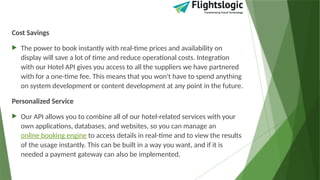 Cost Savings
 The power to book instantly with real-time prices and availability on
display will save a lot of time and reduce operational costs. Integration
with our Hotel API gives you access to all the suppliers we have partnered
with for a one-time fee. This means that you won't have to spend anything
on system development or content development at any point in the future.
Personalized Service
 Our API allows you to combine all of our hotel-related services with your
own applications, databases, and websites, so you can manage an
online booking engine to access details in real-time and to view the results
of the usage instantly. This can be built in a way you want, and if it is
needed a payment gateway can also be implemented.
 