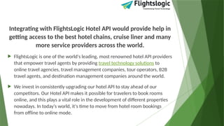 Integrating with FlightsLogic Hotel API would provide help in
getting access to the best hotel chains, cruise liner and many
more service providers across the world.
 FlightsLogic is one of the world's leading, most renowned hotel API providers
that empower travel agents by providing travel technology solutions to
online travel agencies, travel management companies, tour operators, B2B
travel agents, and destination management companies around the world.
 We invest in consistently upgrading our hotel API to stay ahead of our
competitors. Our Hotel API makes it possible for travelers to book rooms
online, and this plays a vital role in the development of different properties
nowadays. In today's world, it's time to move from hotel room bookings
from offline to online mode.
 