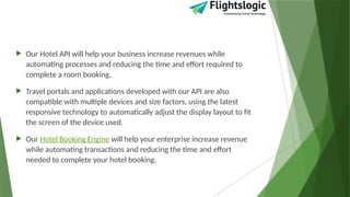  Our Hotel API will help your business increase revenues while
automating processes and reducing the time and effort required to
complete a room booking.
 Travel portals and applications developed with our API are also
compatible with multiple devices and size factors, using the latest
responsive technology to automatically adjust the display layout to fit
the screen of the device used.
 Our Hotel Booking Engine will help your enterprise increase revenue
while automating transactions and reducing the time and effort
needed to complete your hotel booking.
 
