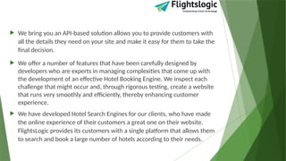  We bring you an API-based solution allows you to provide customers with
all the details they need on your site and make it easy for them to take the
final decision.
 We offer a number of features that have been carefully designed by
developers who are experts in managing complexities that come up with
the development of an effective Hotel Booking Engine. We inspect each
challenge that might occur and, through rigorous testing, create a website
that runs very smoothly and efficiently, thereby enhancing customer
experience.
 We have developed Hotel Search Engines for our clients, who have made
the online experience of their customers a great one on their website.
FlightsLogic provides its customers with a single platform that allows them
to search and book a large number of hotels according to their needs.
 
