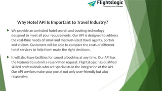 Why Hotel API Is Important to Travel Industry?
 We provide an unrivaled hotel search and booking technology
designed to meet all your requirements. Our API is designed to address
the real-time needs of small and medium-sized travel agents, portals
and visitors. Customers will be able to compare the costs of different
hotel services to help them make the right decisions.
 It will also have facilities for cancel a booking at any time. Our API has
the features to submit a reservation request. FlightsLogic has qualified
skilled professionals who are specialists in the integration of the API.
Our API services make your portal not only user-friendly but also
responsive.
 