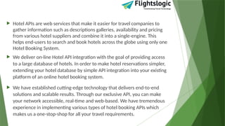  Hotel APIs are web services that make it easier for travel companies to
gather information such as descriptions galleries, availability and pricing
from various hotel suppliers and combine it into a single-engine. This
helps end-users to search and book hotels across the globe using only one
Hotel Booking System.
 We deliver on-line Hotel API integration with the goal of providing access
to a large database of hotels. In order to make hotel reservations simpler,
extending your hotel database by simple API integration into your existing
platform of an online hotel booking system.
 We have established cutting-edge technology that delivers end-to-end
solutions and scalable results. Through our exclusive API, you can make
your network accessible, real-time and web-based. We have tremendous
experience in implementing various types of hotel booking APIs which
makes us a one-stop-shop for all your travel requirements.
 