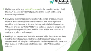  FlightsLogic is the best hotel API provider in the travel technology field.
Hotel API is a web service that provides online search and booking
functionality for hotels.
 Everything can manage room availability, bookings, prices and much
more all with the integration of the hotel API. The travel agent will
provide a hotel booking system on their website via hotel integration.
When we provide our hotel API to you, and once you have integrated it
into your online platform, your website users will be able to access a
variety of products and services.
 Looking for a requirement from the travelers ' side, the portal can direct
it to the desired results and to the hotels that actually provide the
services required. We give travel agencies the best opportunity to expand
their business by offering a reliable and safe Hotel API integration
solution.
 