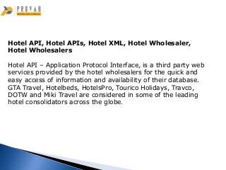 Hotel API, Hotel APIs, Hotel XML, Hotel Wholesaler,
Hotel Wholesalers

Hotel API – Application Protocol Interface, is a third party web
services provided by the hotel wholesalers for the quick and
easy access of information and availability of their database.
GTA Travel, Hotelbeds, HotelsPro, Tourico Holidays, Travco,
DOTW and Miki Travel are considered in some of the leading
hotel consolidators across the globe.
 