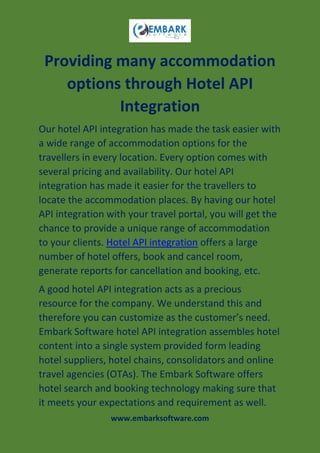 www.embarksoftware.com
Providing many accommodation
options through Hotel API
Integration
Our hotel API integration has made the task easier with
a wide range of accommodation options for the
travellers in every location. Every option comes with
several pricing and availability. Our hotel API
integration has made it easier for the travellers to
locate the accommodation places. By having our hotel
API integration with your travel portal, you will get the
chance to provide a unique range of accommodation
to your clients. Hotel API integration offers a large
number of hotel offers, book and cancel room,
generate reports for cancellation and booking, etc.
A good hotel API integration acts as a precious
resource for the company. We understand this and
therefore you can customize as the customer’s need.
Embark Software hotel API integration assembles hotel
content into a single system provided form leading
hotel suppliers, hotel chains, consolidators and online
travel agencies (OTAs). The Embark Software offers
hotel search and booking technology making sure that
it meets your expectations and requirement as well.
 