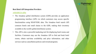 Best Hotel API Integration Providers
AMADEUS APIs
• The Amadeus global distribution system (GDS) provides an application
programming interface (API) via which customers may access specific
functionalities using SOAP/XML data. The Amadeus hotel search API
connects hotels and small chains to the GDS, making their inventory
available in the world's global distribution system.
• This API is also a powerful marketing tool for displaying hotel rooms and
facilities. Customers may use the Amadeus API to find and book hotel
rooms, obtain real-time availability and price information, and other
services such as cancellation policies and reward programs.
 