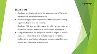 HotelBeds API
• Hotelbeds is a leading player in the fastest-growing API provider
segment of the travel and tourism sector.
• Hotelbeds has provided a comprehensive API interface with cutting-
edge technology in over 185 countries.
• Hotelbeds API also provides access to other services such as
sightseeing, transport, and even car rentals, among many others.
• Using the Hotelbeds API integration solution is helpful to achieve
access to a vast inventory from multiple sources at low prices.
• It offers a free hotel listing, information on room availability, room
images, hotel information, and room rates.
 