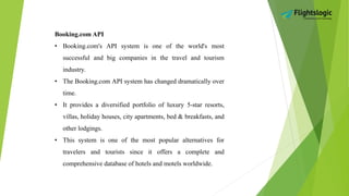 Booking.com API
• Booking.com's API system is one of the world's most
successful and big companies in the travel and tourism
industry.
• The Booking.com API system has changed dramatically over
time.
• It provides a diversified portfolio of luxury 5-star resorts,
villas, holiday houses, city apartments, bed & breakfasts, and
other lodgings.
• This system is one of the most popular alternatives for
travelers and tourists since it offers a complete and
comprehensive database of hotels and motels worldwide.
 