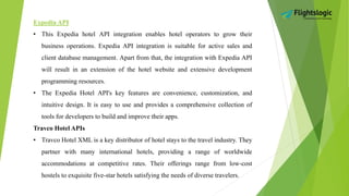 Expedia API
• This Expedia hotel API integration enables hotel operators to grow their
business operations. Expedia API integration is suitable for active sales and
client database management. Apart from that, the integration with Expedia API
will result in an extension of the hotel website and extensive development
programming resources.
• The Expedia Hotel API's key features are convenience, customization, and
intuitive design. It is easy to use and provides a comprehensive collection of
tools for developers to build and improve their apps.
Travco Hotel APIs
• Travco Hotel XML is a key distributor of hotel stays to the travel industry. They
partner with many international hotels, providing a range of worldwide
accommodations at competitive rates. Their offerings range from low-cost
hostels to exquisite five-star hotels satisfying the needs of diverse travelers.
 