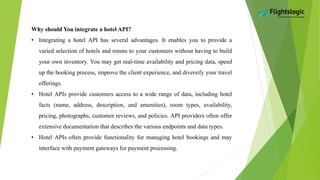 Why should You integrate a hotel API?
• Integrating a hotel API has several advantages. It enables you to provide a
varied selection of hotels and rooms to your customers without having to build
your own inventory. You may get real-time availability and pricing data, speed
up the booking process, improve the client experience, and diversify your travel
offerings.
• Hotel APIs provide customers access to a wide range of data, including hotel
facts (name, address, description, and amenities), room types, availability,
pricing, photographs, customer reviews, and policies. API providers often offer
extensive documentation that describes the various endpoints and data types.
• Hotel APIs often provide functionality for managing hotel bookings and may
interface with payment gateways for payment processing.
 
