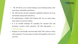 • . The API allows you to create bookings, access booking statuses, alter
reservations, and handle cancellations.
• The API provider and their integration capabilities determine the exact
functionality and payment alternatives.
• By implementing a reliable hotel booking API, you can easily attract
more clients to your travel website.
• It is an excellent technique for expanding the consumer base and
providing a positive client experience. We offer high-quality travel
software solutions.
• Integrate our user-friendly and trustworthy Hotel API to deliver a better
client experience. You may utilize our Hotel API regardless of the size of
your firm.
 