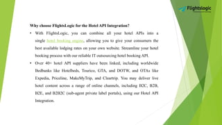 Why choose FlightsLogic for the Hotel API Integration?
• With FlightsLogic, you can combine all your hotel APIs into a
single hotel booking engine, allowing you to give your consumers the
best available lodging rates on your own website. Streamline your hotel
booking process with our reliable IT outsourcing hotel booking API.
• Over 40+ hotel API suppliers have been linked, including worldwide
Bedbanks like Hotelbeds, Tourico, GTA, and DOTW, and OTAs like
Expedia, Priceline, MakeMyTrip, and Cleartrip. You may deliver live
hotel content across a range of online channels, including B2C, B2B,
B2E, and B2B2C (sub-agent private label portals), using our Hotel API
Integration.
 