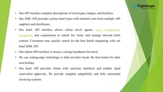 • Our API includes complete descriptions of room types, images, and facilities.
• Our XML API provides various hotel types with minimal costs from multiple API
suppliers and distributors.
• Our hotel API interface allows online travel agents, travel management
companies, and corporations to search for, book, and manage relevant hotel
content. Consumers may quickly search for the best hotels integrating with our
hotel XML API.
• Our robust API interface is always a strong foundation for travel.
• We use cutting-edge technology to help travelers locate the best hotels for their
next holiday.
• Our hotel API provides clients with real-time interfaces and enables rapid
reservation approvals. We provide complete adaptability and fully automated
invoicing systems.
 