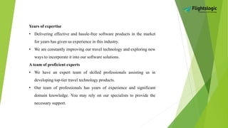 Years of expertise
• Delivering effective and hassle-free software products in the market
for years has given us experience in this industry.
• We are constantly improving our travel technology and exploring new
ways to incorporate it into our software solutions.
A team of proficient experts
• We have an expert team of skilled professionals assisting us in
developing top-tier travel technology products.
• Our team of professionals has years of experience and significant
domain knowledge. You may rely on our specialists to provide the
necessary support.
 