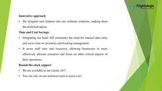 Innovative approach
• We integrate new features into our software solutions, making them
the preferred option.
Time and Cost Savings:
• Integrating our hotel API eliminates the need for manual data entry
and saves time on inventory and booking management.
• It saves staff time and resources, allowing businesses to more
effectively allocate resources and focus on other critical aspects of
their operations.
Round-the-clock support
• We are available to our clients 24/7.
• You can rely on our technical team to assist you!
 