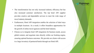 • The transformation has not only increased industry efficiency but has
also increased customer satisfaction. The top hotel API supplier
provides creative and dependable services to meet the wide range of
travel industry demands.
• Furthermore, Hotel API integration enables the selection of ideal stays
in multiple locations. As a result, it offers boundless opportunities for
the growth of online travel agencies and the hotel industry.
• Choose us to integrate hotel API integration for business needs, access
global content, and negotiate rates directly within our booking engine,
ensuring optimal business outcomes. We provide our clients with access
to a large inventory of partnered hotels through our Hotel API.
 