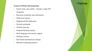 Features Of Hotel API Integration
 Search, book, and confirm – through a single API
integration.
 Real-time availability and confirmation
 Wider hotel options
 Mapping and De-duplication
 Dynamic packaging
 Flexible mark-ups
 Integrated booking engines
 Multi-language and currency support
 Booking vouchers
 Rule-based automated rate changes
 Minimal overbooking chances
 